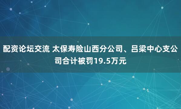 配资论坛交流 太保寿险山西分公司、吕梁中心支公司合计被罚19.5万元