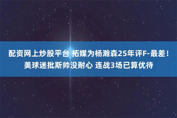 配资网上炒股平台 拓媒为杨瀚森25年评F-最差！美球迷批斯帅没耐心 连战3场已算优待