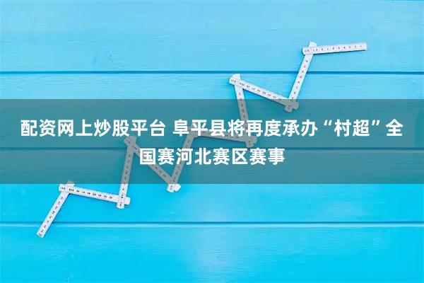 配资网上炒股平台 阜平县将再度承办“村超”全国赛河北赛区赛事