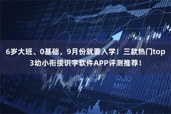6岁大班、0基础，9月份就要入学！三款热门top3幼小衔接识字软件APP评测推荐！
