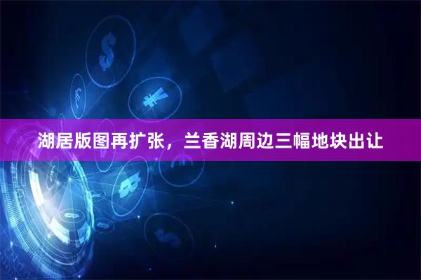 湖居版图再扩张，兰香湖周边三幅地块出让