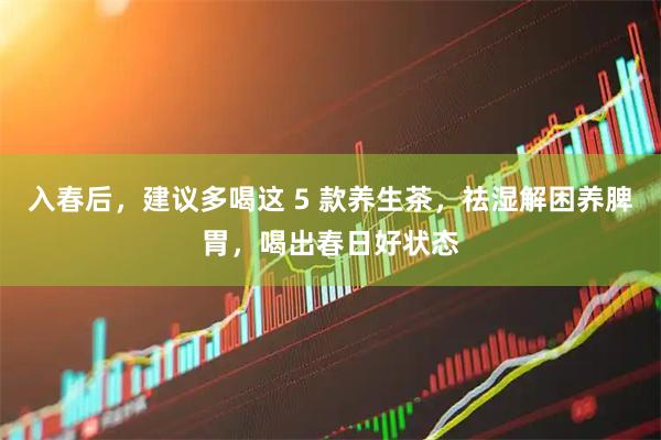 入春后，建议多喝这 5 款养生茶，祛湿解困养脾胃，喝出春日好状态