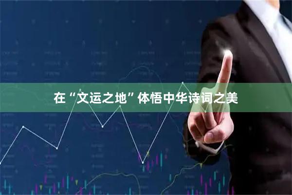在“文运之地”体悟中华诗词之美