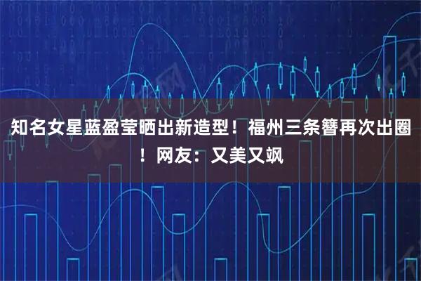 知名女星蓝盈莹晒出新造型！福州三条簪再次出圈！网友：又美又飒