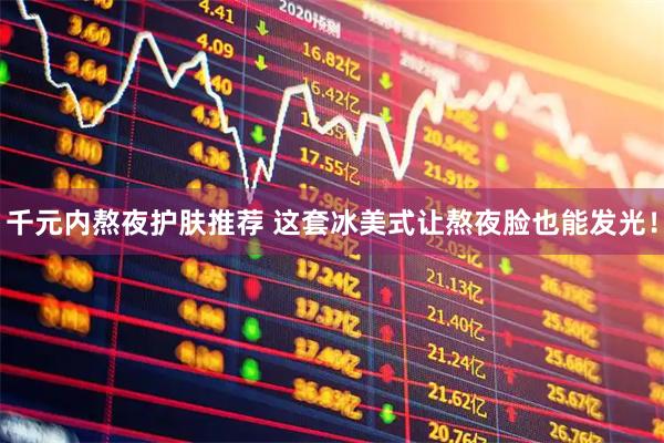 千元内熬夜护肤推荐 这套冰美式让熬夜脸也能发光！