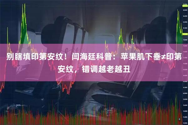 别瞎填印第安纹！闫海廷科普：苹果肌下垂≠印第安纹，错调越老越丑
