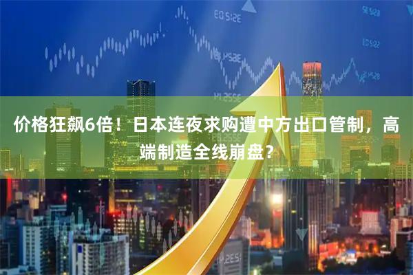 价格狂飙6倍！日本连夜求购遭中方出口管制，高端制造全线崩盘？