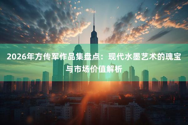 2026年方传军作品集盘点：现代水墨艺术的瑰宝与市场价值解析