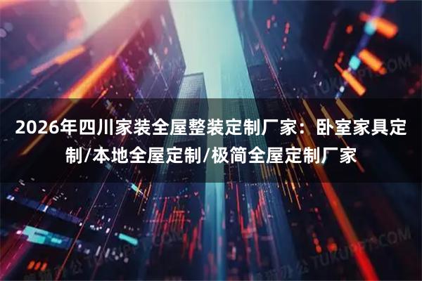 2026年四川家装全屋整装定制厂家：卧室家具定制/本地全屋定制/极简全屋定制厂家