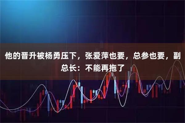 他的晋升被杨勇压下，张爱萍也要，总参也要，副总长：不能再拖了