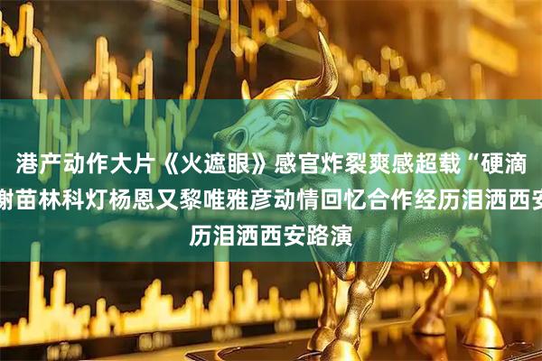 港产动作大片《火遮眼》感官炸裂爽感超载“硬滴很” 谢苗林科灯杨恩又黎唯雅彦动情回忆合作经历泪洒西安路演