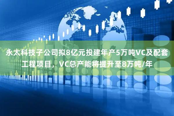 永太科技子公司拟8亿元投建年产5万吨VC及配套工程项目，VC总产能将提升至8万吨/年