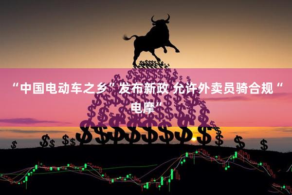 “中国电动车之乡”发布新政 允许外卖员骑合规“电摩”