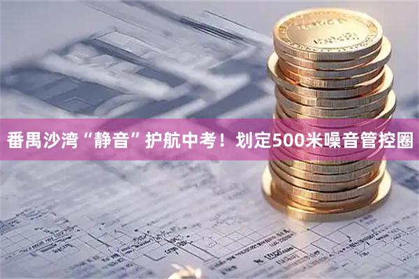 番禺沙湾“静音”护航中考！划定500米噪音管控圈