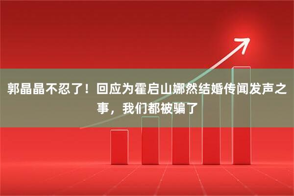 郭晶晶不忍了！回应为霍启山娜然结婚传闻发声之事，我们都被骗了