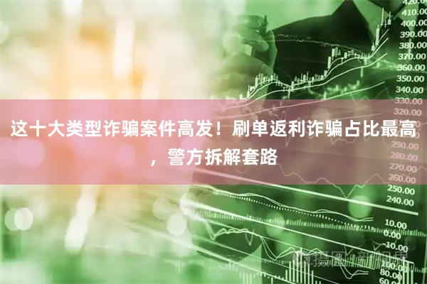 这十大类型诈骗案件高发！刷单返利诈骗占比最高，警方拆解套路