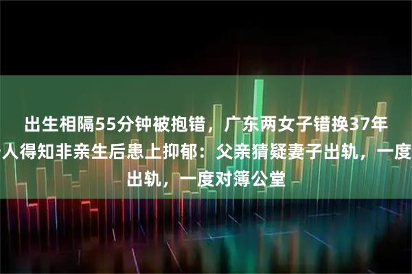 出生相隔55分钟被抱错，广东两女子错换37年人生！一人得知非亲生后患上抑郁：父亲猜疑妻子出轨，一度对簿公堂